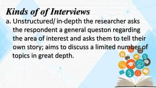 Kinds of of Interviews
a. Unstructured/ in-depth the researcher asks
the respondent a general queston regarding
the area of interest and asks them to tell their
own story; aims to discuss a limited number of
topics in great depth.
 