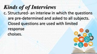 Kinds of of Interviews
c. Structured- an interiew in which the questions
are pre-determined and asked to all subjects.
Closed questions are used with limited
response
choises.
 