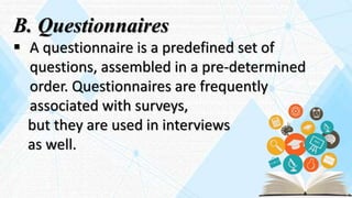 B. Questionnaires
 A questionnaire is a predefined set of
questions, assembled in a pre-determined
order. Questionnaires are frequently
associated with surveys,
but they are used in interviews
as well.
 