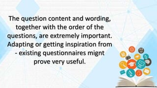 The question content and wording,
together with the order of the
questions, are extremely important.
Adapting or getting inspiration from
- existing questionnaires mignt
prove very useful.
 