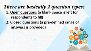 There are basically 2 question types:
1. Open questions (a blank space is left for
respondents to fill)
2. Closed questions (a pre-defined range of
answers is provided)
 