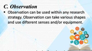 C. Observation
 Observation can be used within any research
strategy. Observation can take various shapes
and use difterent senses and/or equipment.
 