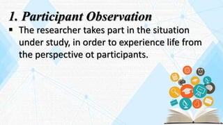 1. Participant Observation
 The researcher takes part in the situation
under study, in order to experience life from
the perspective ot participants.
 