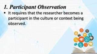 1. Participant Observation
 It requires that the researcher becomes a
participant in the culture or context being
observed.
 