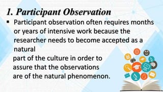 1. Participant Observation
 Participant observation often requires months
or years of intensive work because the
researcher needs to become accepted as a
natural
part of the culture in order to
assure that the observations
are of the natural phenomenon.
 
