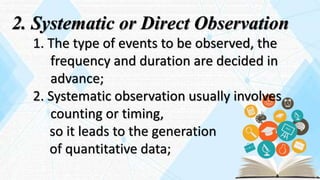 2. Systematic or Direct Observation
1. The type of events to be observed, the
frequency and duration are decided in
advance;
2. Systematic observation usually involves
counting or timing,
so it leads to the generation
of quantitative data;
 