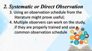 2. Systematic or Direct Observation
3. Using an observation schedule from the
literature might prove useful;
4. Multiple observers can work on the study,
if they are properly trained and use a
common observation schedule
 