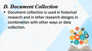 D. Document Collection
 Document collection is used in historical
research and in other research designs in
combination with other ways or data
collection.
 