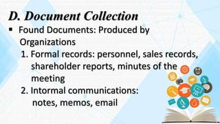 D. Document Collection
 Found Documents: Produced by
Organizations
1. Formal records: personnel, sales records,
shareholder reports, minutes of the
meeting
2. Intormal communications:
notes, memos, email
 