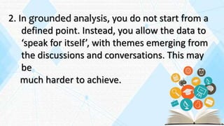 2. In grounded analysis, you do not start from a
defined point. Instead, you allow the data to
‘speak for itself’, with themes emerging from
the discussions and conversations. This may
be
much harder to achieve.
 