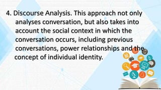 4. Discourse Analysis. This approach not only
analyses conversation, but also takes into
account the social context in which the
conversation occurs, including previous
conversations, power relationships and the
concept of individual identity.
 