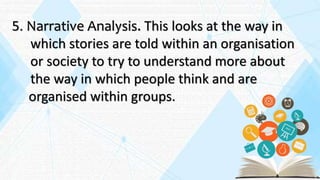 5. Narrative Analysis. This looks at the way in
which stories are told within an organisation
or society to try to understand more about
the way in which people think and are
organised within groups.
 