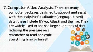 7. Computer-Aided Analysis. There are many
computer packages designed to support and assist
with the analysis of qualitative (language-based)
data, these include NVivo, Atlas.ti and the like. They
are widely used to analyse large quantities of data,
reducing the pressure on a
researcher to read and code
everything him- or herself.
 