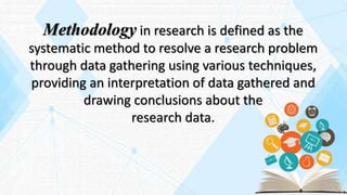 Methodology in research is defined as the
systematic method to resolve a research problem
through data gathering using various techniques,
providing an interpretation of data gathered and
drawing conclusions about the
research data.
 