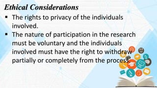 Ethical Considerations
 The rights to privacy of the individuals
involved.
 The nature of participation in the research
must be voluntary and the individuals
involved must have the right to withdraw
partially or completely from the process.
 