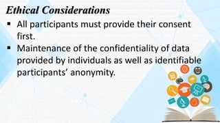Ethical Considerations
 All participants must provide their consent
first.
 Maintenance of the confidentiality of data
provided by individuals as well as identifiable
participants’ anonymity.
 