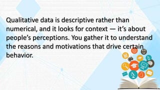 Qualitative data is descriptive rather than
numerical, and it looks for context — it’s about
people’s perceptions. You gather it to understand
the reasons and motivations that drive certain
behavior.
 