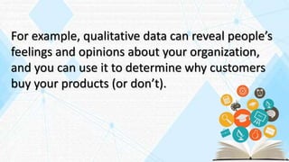 For example, qualitative data can reveal people’s
feelings and opinions about your organization,
and you can use it to determine why customers
buy your products (or don’t).
 