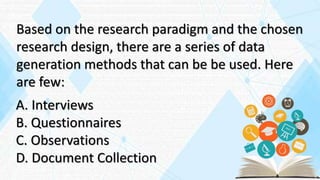 Based on the research paradigm and the chosen
research design, there are a series of data
generation methods that can be be used. Here
are few:
A. Interviews
B. Questionnaires
C. Observations
D. Document Collection
 
