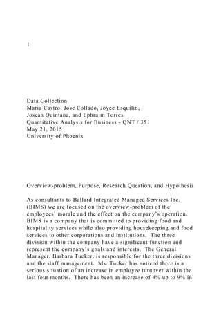 1
Data Collection
Maria Castro, Jose Collado, Joyce Esquilin,
Josean Quintana, and Ephraim Torres
Quantitative Analysis for Business - QNT / 351
May 21, 2015
University of Phoenix
Overview-problem, Purpose, Research Question, and Hypothesis
As consultants to Ballard Integrated Managed Services Inc.
(BIMS) we are focused on the overview-problem of the
employees’ morale and the effect on the company’s operation.
BIMS is a company that is committed to providing food and
hospitality services while also providing housekeeping and food
services to other corporations and institutions. The three
division within the company have a significant function and
represent the company’s goals and interests. The General
Manager, Barbara Tucker, is responsible for the three divisions
and the staff management. Ms. Tucker has noticed there is a
serious situation of an increase in employee turnover within the
last four months. There has been an increase of 4% up to 9% in
 