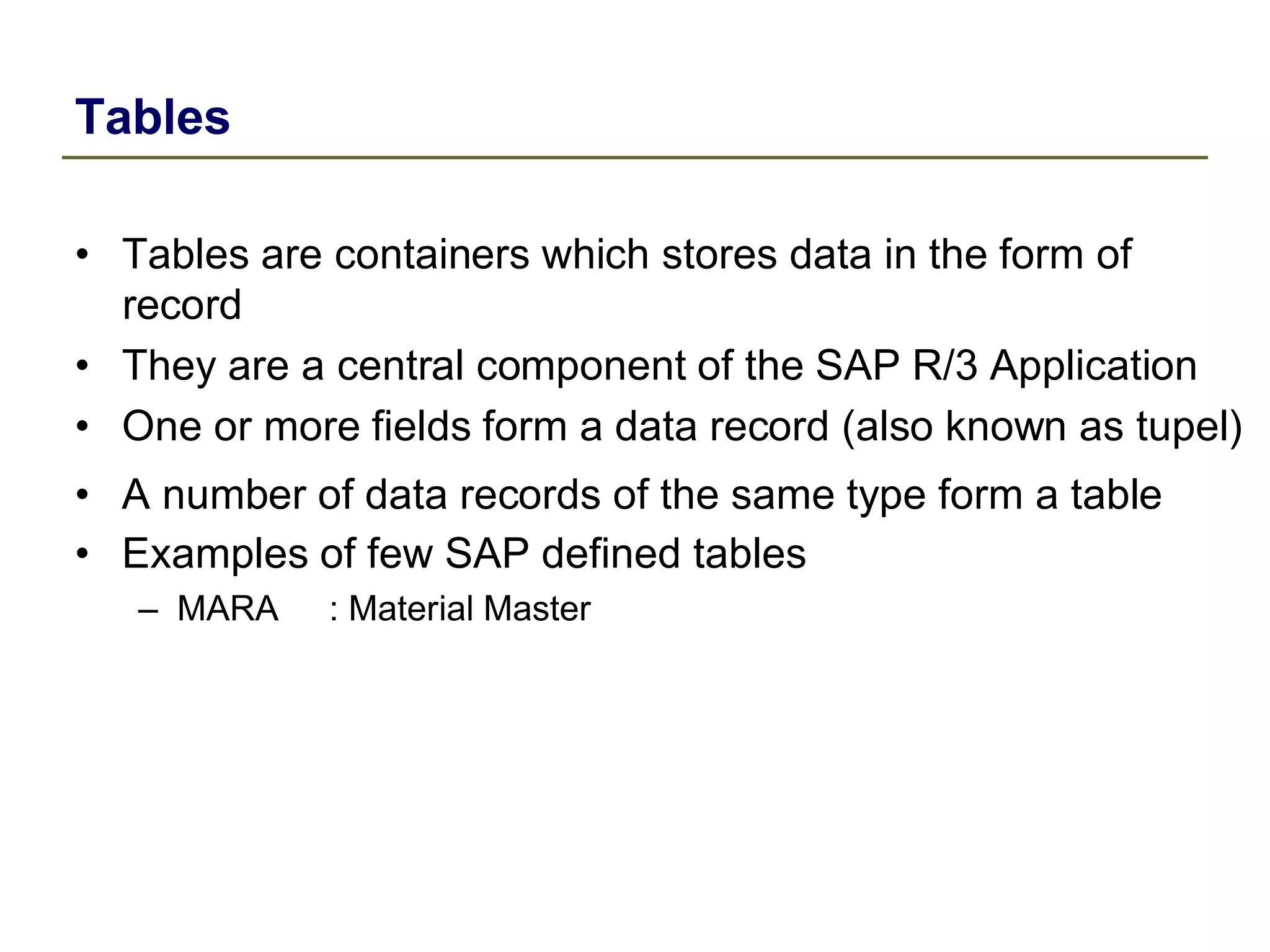 Tables
• Tables are containers which stores data in the form of
record
• They are a central component of the SAP R/3 Application
• One or more fields form a data record (also known as tupel)
• A number of data records of the same type form a table
• Examples of few SAP defined tables
– MARA : Material Master
 