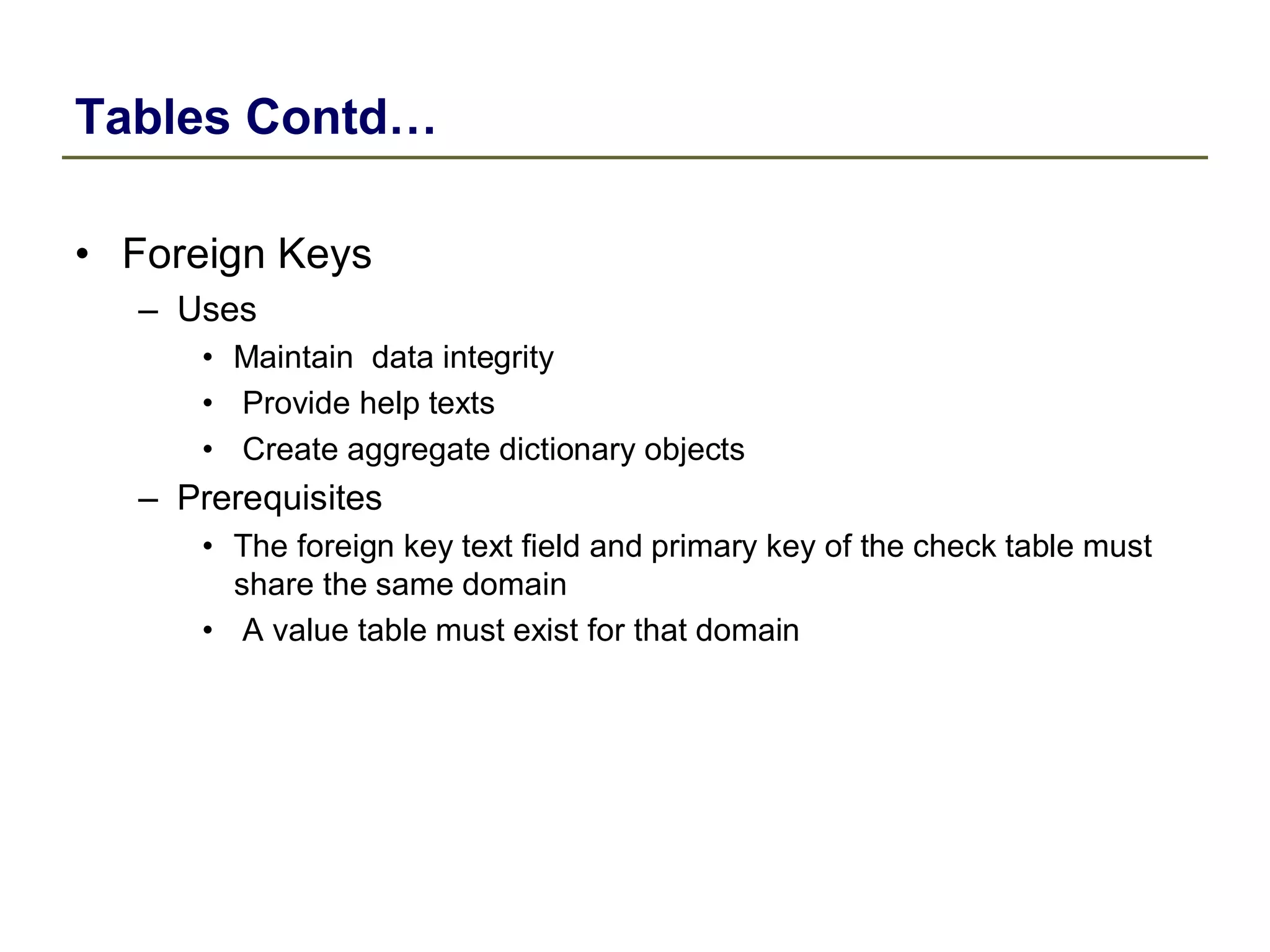 Tables Contd…
• Foreign Keys
– Uses
• Maintain data integrity
• Provide help texts
• Create aggregate dictionary objects
– Prerequisites
• The foreign key text field and primary key of the check table must
share the same domain
• A value table must exist for that domain
 