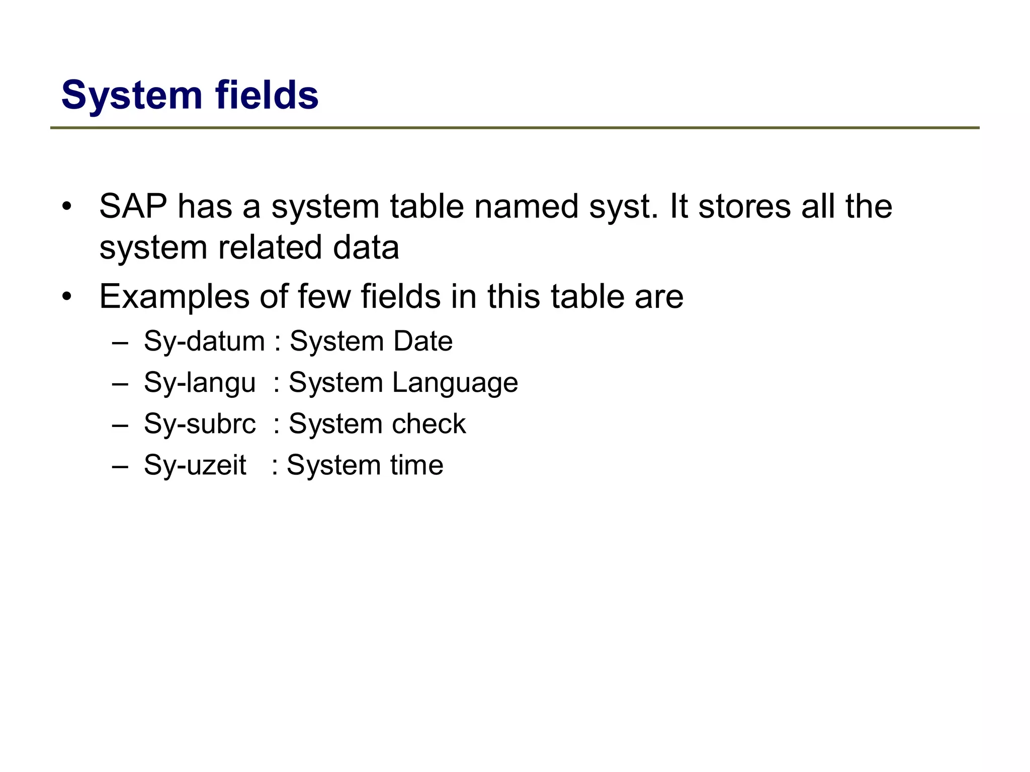 System fields
• SAP has a system table named syst. It stores all the
system related data
• Examples of few fields in this table are
– Sy-datum : System Date
– Sy-langu : System Language
– Sy-subrc : System check
– Sy-uzeit : System time
 