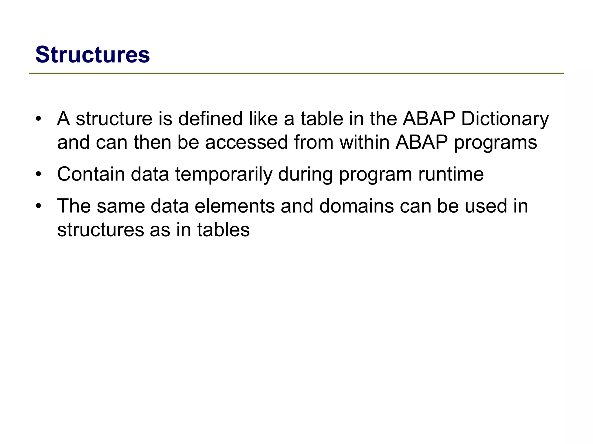 Structures
• A structure is defined like a table in the ABAP Dictionary
and can then be accessed from within ABAP programs
• Contain data temporarily during program runtime
• The same data elements and domains can be used in
structures as in tables
 