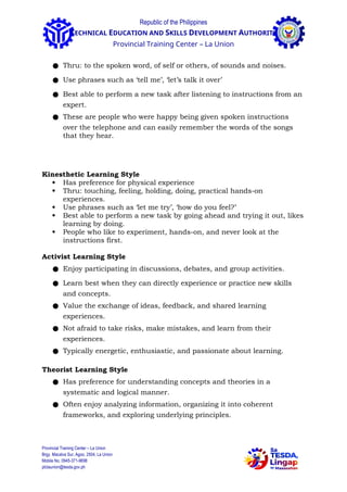 Republic of the Philippines
TECHNICAL EDUCATION AND SKILLS DEVELOPMENT AUTHORITY
Provincial Training Center – La Union
● Thru: to the spoken word, of self or others, of sounds and noises.
● Use phrases such as ‘tell me’, ‘let’s talk it over’
● Best able to perform a new task after listening to instructions from an
expert.
● These are people who were happy being given spoken instructions
over the telephone and can easily remember the words of the songs
that they hear.
Kinesthetic Learning Style
 Has preference for physical experience
 Thru: touching, feeling, holding, doing, practical hands-on
experiences.
 Use phrases such as ‘let me try’, ‘how do you feel?’
 Best able to perform a new task by going ahead and trying it out, likes
learning by doing.
 People who like to experiment, hands-on, and never look at the
instructions first.
Activist Learning Style
● Enjoy participating in discussions, debates, and group activities.
● Learn best when they can directly experience or practice new skills
and concepts.
● Value the exchange of ideas, feedback, and shared learning
experiences.
● Not afraid to take risks, make mistakes, and learn from their
experiences.
● Typically energetic, enthusiastic, and passionate about learning.
Theorist Learning Style
● Has preference for understanding concepts and theories in a
systematic and logical manner.
● Often enjoy analyzing information, organizing it into coherent
frameworks, and exploring underlying principles.
Provincial Training Center – La Union
Brgy. Macalva Sur, Agoo, 2504, La Union
Mobile No. 0945-371-9698
ptclaunion@tesda.gov.ph
 
