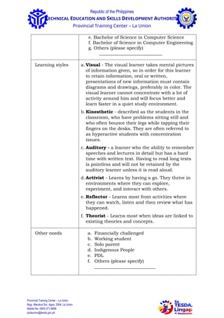 Republic of the Philippines
TECHNICAL EDUCATION AND SKILLS DEVELOPMENT AUTHORITY
Provincial Training Center – La Union
e. Bachelor of Science in Computer Science
f. Bachelor of Science in Computer Engineering
g. Others (please specify)
____________________________
Learning styles a. Visual - The visual learner takes mental pictures
of information given, so in order for this learner
to retain information, oral or written,
presentations of new information must contain
diagrams and drawings, preferably in color. The
visual learner cannot concentrate with a lot of
activity around him and will focus better and
learn faster in a quiet study environment.
b.Kinesthetic - described as the students in the
classroom, who have problems sitting still and
who often bounce their legs while tapping their
fingers on the desks. They are often referred to
as hyperactive students with concentration
issues.
c. Auditory - a learner who the ability to remember
speeches and lectures in detail but has a hard
time with written text. Having to read long texts
is pointless and will not be retained by the
auditory learner unless it is read aloud.
d.Activist - Learns by having a go. They thrive in
environments where they can explore,
experiment, and interact with others.
e. Reflector - Learns most from activities where
they can watch, listen and then review what has
happened.
f. Theorist - Learns most when ideas are linked to
existing theories and concepts.
Other needs a. Financially challenged
b. Working student
c. Solo parent
d. Indigenous People
e. PDL
f. Others (please specify)
___________________________
Provincial Training Center – La Union
Brgy. Macalva Sur, Agoo, 2504, La Union
Mobile No. 0945-371-9698
ptclaunion@tesda.gov.ph
 