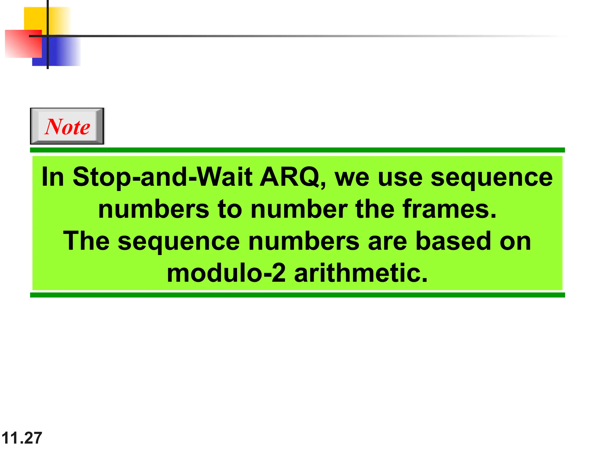 11.27
In Stop-and-Wait ARQ, we use sequence
numbers to number the frames.
The sequence numbers are based on
modulo-2 arithmetic.
Note
 