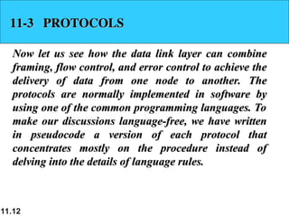 11.12
11-3 PROTOCOLS
11-3 PROTOCOLS
Now let us see how the data link layer can combine
Now let us see how the data link layer can combine
framing, flow control, and error control to achieve the
framing, flow control, and error control to achieve the
delivery of data from one node to another. The
delivery of data from one node to another. The
protocols are normally implemented in software by
protocols are normally implemented in software by
using one of the common programming languages. To
using one of the common programming languages. To
make our discussions language-free, we have written
make our discussions language-free, we have written
in pseudocode a version of each protocol that
in pseudocode a version of each protocol that
concentrates mostly on the procedure instead of
concentrates mostly on the procedure instead of
delving into the details of language rules.
delving into the details of language rules.
 