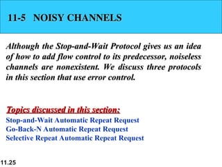 11.25
11-5 NOISY CHANNELS
11-5 NOISY CHANNELS
Although the Stop-and-Wait Protocol gives us an idea
Although the Stop-and-Wait Protocol gives us an idea
of how to add flow control to its predecessor, noiseless
of how to add flow control to its predecessor, noiseless
channels are nonexistent. We discuss three protocols
channels are nonexistent. We discuss three protocols
in this section that use error control.
in this section that use error control.
Stop-and-Wait Automatic Repeat Request
Go-Back-N Automatic Repeat Request
Selective Repeat Automatic Repeat Request
Topics discussed in this section:
Topics discussed in this section:
 