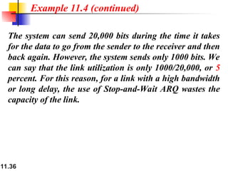 11.36
The system can send 20,000 bits during the time it takes
for the data to go from the sender to the receiver and then
back again. However, the system sends only 1000 bits. We
can say that the link utilization is only 1000/20,000, or 5
percent. For this reason, for a link with a high bandwidth
or long delay, the use of Stop-and-Wait ARQ wastes the
capacity of the link.
Example 11.4 (continued)
 