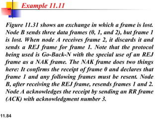 11.84
Figure 11.31 shows an exchange in which a frame is lost.
Node B sends three data frames (0, 1, and 2), but frame 1
is lost. When node A receives frame 2, it discards it and
sends a REJ frame for frame 1. Note that the protocol
being used is Go-Back-N with the special use of an REJ
frame as a NAK frame. The NAK frame does two things
here: It confirms the receipt of frame 0 and declares that
frame 1 and any following frames must be resent. Node
B, after receiving the REJ frame, resends frames 1 and 2.
Node A acknowledges the receipt by sending an RR frame
(ACK) with acknowledgment number 3.
Example 11.11
 