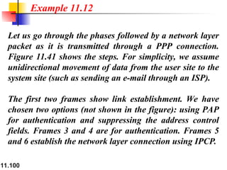 11.100
Let us go through the phases followed by a network layer
packet as it is transmitted through a PPP connection.
Figure 11.41 shows the steps. For simplicity, we assume
unidirectional movement of data from the user site to the
system site (such as sending an e-mail through an ISP).
The first two frames show link establishment. We have
chosen two options (not shown in the figure): using PAP
for authentication and suppressing the address control
fields. Frames 3 and 4 are for authentication. Frames 5
and 6 establish the network layer connection using IPCP.
Example 11.12
 