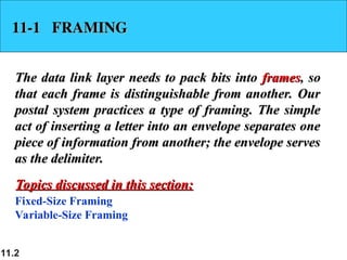 11.2
11-1 FRAMING
11-1 FRAMING
The data link layer needs to pack bits into
The data link layer needs to pack bits into frames
frames, so
, so
that each frame is distinguishable from another. Our
that each frame is distinguishable from another. Our
postal system practices a type of framing. The simple
postal system practices a type of framing. The simple
act of inserting a letter into an envelope separates one
act of inserting a letter into an envelope separates one
piece of information from another; the envelope serves
piece of information from another; the envelope serves
as the delimiter.
as the delimiter.
Fixed-Size Framing
Variable-Size Framing
Topics discussed in this section:
Topics discussed in this section:
 