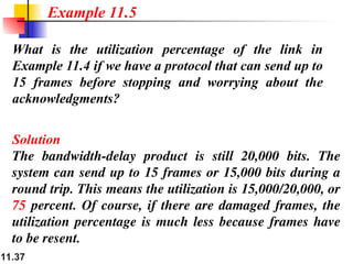 11.37
What is the utilization percentage of the link in
Example 11.4 if we have a protocol that can send up to
15 frames before stopping and worrying about the
acknowledgments?
Solution
The bandwidth-delay product is still 20,000 bits. The
system can send up to 15 frames or 15,000 bits during a
round trip. This means the utilization is 15,000/20,000, or
75 percent. Of course, if there are damaged frames, the
utilization percentage is much less because frames have
to be resent.
Example 11.5
 