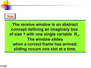 11.43
The receive window is an abstract
concept defining an imaginary box
of size 1 with one single variable Rn.
The window slides
when a correct frame has arrived;
sliding occurs one slot at a time.
Note
 