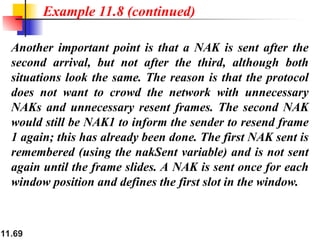 11.69
Another important point is that a NAK is sent after the
second arrival, but not after the third, although both
situations look the same. The reason is that the protocol
does not want to crowd the network with unnecessary
NAKs and unnecessary resent frames. The second NAK
would still be NAK1 to inform the sender to resend frame
1 again; this has already been done. The first NAK sent is
remembered (using the nakSent variable) and is not sent
again until the frame slides. A NAK is sent once for each
window position and defines the first slot in the window.
Example 11.8 (continued)
 