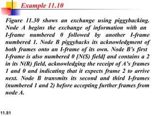 11.81
Figure 11.30 shows an exchange using piggybacking.
Node A begins the exchange of information with an
I-frame numbered 0 followed by another I-frame
numbered 1. Node B piggybacks its acknowledgment of
both frames onto an I-frame of its own. Node B’s first
I-frame is also numbered 0 [N(S) field] and contains a 2
in its N(R) field, acknowledging the receipt of A’s frames
1 and 0 and indicating that it expects frame 2 to arrive
next. Node B transmits its second and third I-frames
(numbered 1 and 2) before accepting further frames from
node A.
Example 11.10
 