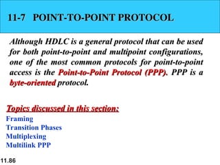 11.86
11-7 POINT-TO-POINT PROTOCOL
11-7 POINT-TO-POINT PROTOCOL
Although HDLC is a general protocol that can be used
Although HDLC is a general protocol that can be used
for both point-to-point and multipoint configurations,
for both point-to-point and multipoint configurations,
one of the most common protocols for point-to-point
one of the most common protocols for point-to-point
access is the
access is the Point-to-Point Protocol (PPP).
Point-to-Point Protocol (PPP). PPP is a
PPP is a
byte-oriented
byte-oriented protocol.
protocol.
Framing
Transition Phases
Multiplexing
Multilink PPP
Topics discussed in this section:
Topics discussed in this section:
 