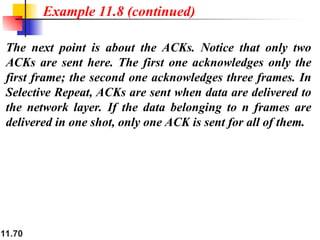 11.70
The next point is about the ACKs. Notice that only two
ACKs are sent here. The first one acknowledges only the
first frame; the second one acknowledges three frames. In
Selective Repeat, ACKs are sent when data are delivered to
the network layer. If the data belonging to n frames are
delivered in one shot, only one ACK is sent for all of them.
Example 11.8 (continued)
 