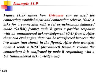 11.79
Figure 11.29 shows how U-frames can be used for
connection establishment and connection release. Node A
asks for a connection with a set asynchronous balanced
mode (SABM) frame; node B gives a positive response
with an unnumbered acknowledgment (UA) frame. After
these two exchanges, data can be transferred between the
two nodes (not shown in the figure). After data transfer,
node A sends a DISC (disconnect) frame to release the
connection; it is confirmed by node B responding with a
UA (unnumbered acknowledgment).
Example 11.9
 