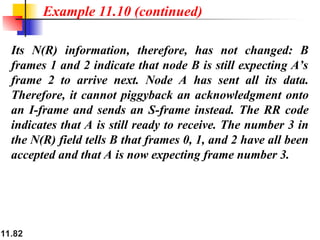 11.82
Its N(R) information, therefore, has not changed: B
frames 1 and 2 indicate that node B is still expecting A’s
frame 2 to arrive next. Node A has sent all its data.
Therefore, it cannot piggyback an acknowledgment onto
an I-frame and sends an S-frame instead. The RR code
indicates that A is still ready to receive. The number 3 in
the N(R) field tells B that frames 0, 1, and 2 have all been
accepted and that A is now expecting frame number 3.
Example 11.10 (continued)
 