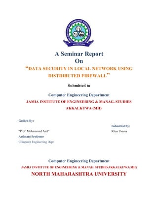 A Seminar Report
On
“DATA SECURITY IN LOCAL NETWORK USING
DISTRIBUTED FIREWALL”
Submitted to
Computer Engineering Department
JAMIA INSTITUTE OF ENGINEERING & MANAG. STUDIES
AKKALKUWA (MH)
Guided By:
Submitted By:
“Prof. Mohammad Asif” Khan Usama
Assistant Professor
Computer Engineering Dept.
Computer Engineering Department
JAMIA INSTITUTE OF ENGINEERING & MANAG. STUDIESAKKALKUWA(MH)
NORTH MAHARASHTRA UNIVERSITY
 