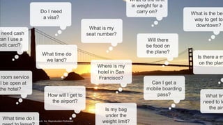 25© 2018 FORRESTER. REPRODUCTION PROHIBITED.
© 2017 Forrester Research, Inc. Reproduction Prohibited
What is my
seat number?
What time do
we land?
Will there
be food on
the plane?
Is there a m
on the plan
Can I get a
mobile boarding
pass? What tim
need to le
the airp
need cash
can I use a
edit card?
room service
ll be open at
the hotel?
Is my bag
under the
weight limit?
Where is my
hotel in San
Francisco?
How will I get to
the airport?
Do I need
a visa?
What is the limit
in weight for a
carry on?
What time do I
What is the bes
way to get to
downtown?
 