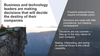 4© 2018 FORRESTER. REPRODUCTION PROHIBITED.
Business and technology
leaders are making
decisions that will decide
the destiny of their
companies
Seeing, interpreting, and acting
on external forces is the critical
capability
Powerful external forces
require immediate action
Decisions are made with little
precedence, but massive
consequence
Decisions are not cosmetic —
they go to the very nature of
your company
 