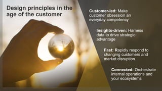 5© 2018 FORRESTER. REPRODUCTION PROHIBITED.
Design principles in the
age of the customer
Connected: Orchestrate
internal operations and
your ecosystems
Insights-driven: Harness
data to drive strategic
advantage
Fast: Rapidly respond to
changing customers and
market disruption
Customer-led: Make
customer obsession an
everyday competency
 