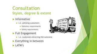 Consultation
Styles, degree & extent
 Informative
 i.e. advising customers
 Statutory requirements
 Safety requirements
 Full Engagement
 i.e. customers directing the outcome
 Everything in between
 LATM’s
4
 